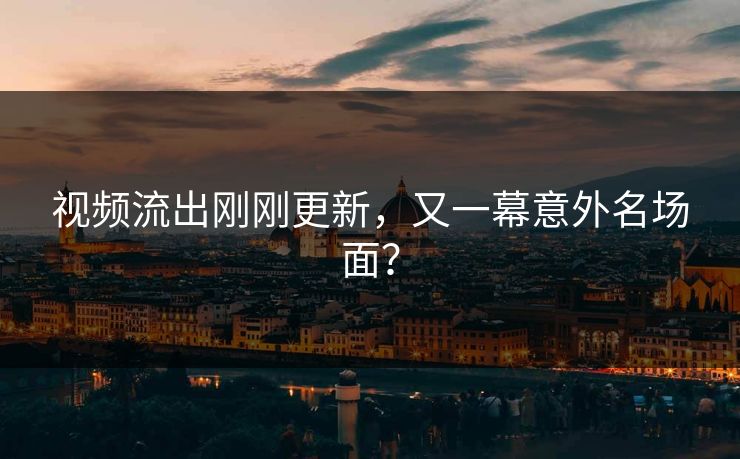 视频流出刚刚更新，又一幕意外名场面？