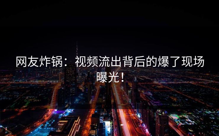 网友炸锅：视频流出背后的爆了现场曝光！