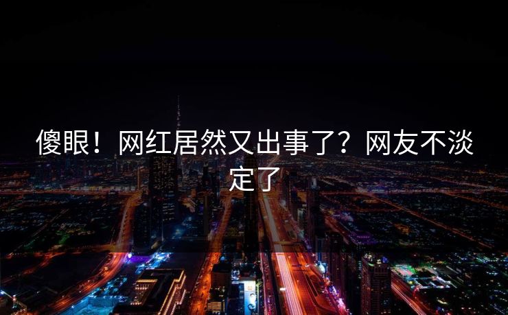 傻眼！网红居然又出事了？网友不淡定了