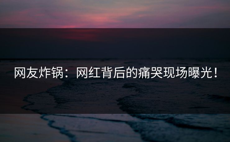 网友炸锅：网红背后的痛哭现场曝光！