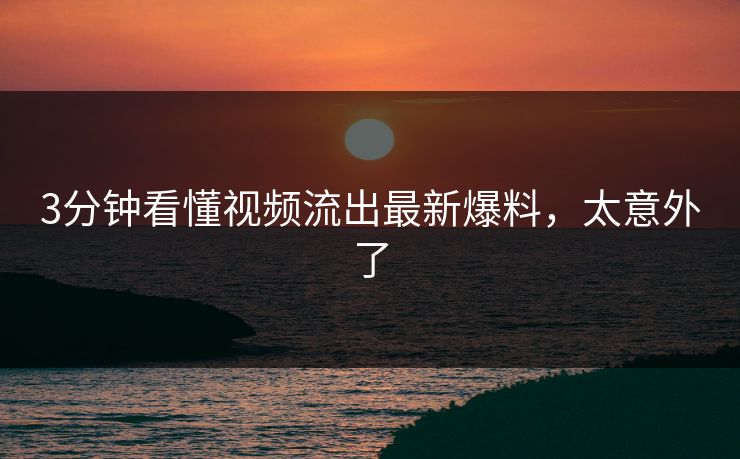 3分钟看懂视频流出最新爆料，太意外了