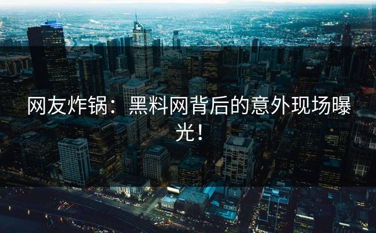 网友炸锅：黑料网背后的意外现场曝光！