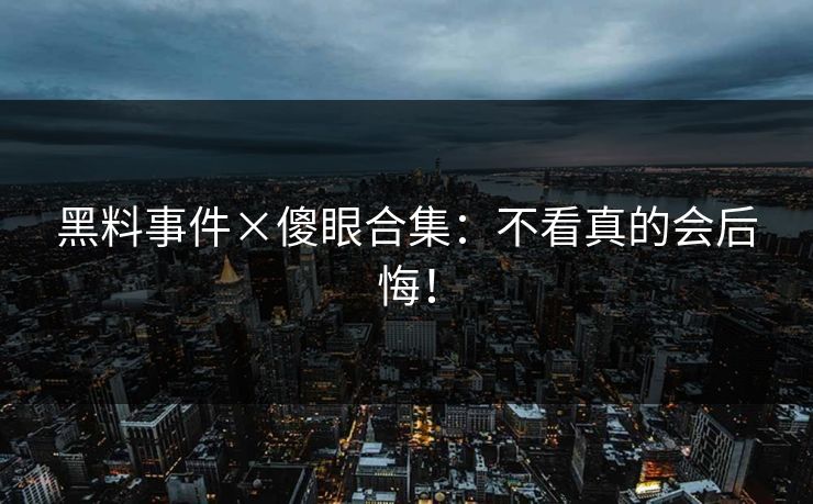 黑料事件×傻眼合集：不看真的会后悔！