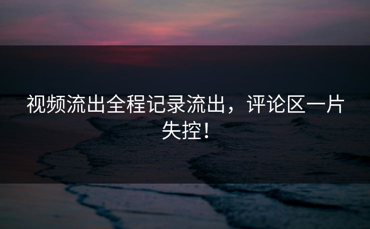 视频流出全程记录流出，评论区一片失控！