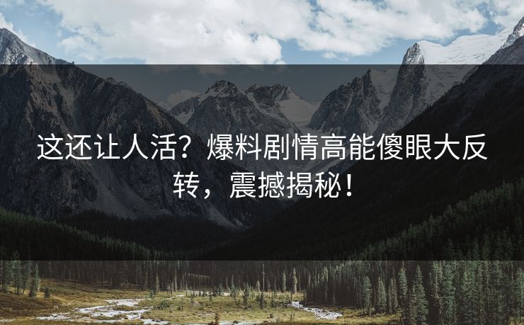 这还让人活？爆料剧情高能傻眼大反转，震撼揭秘！