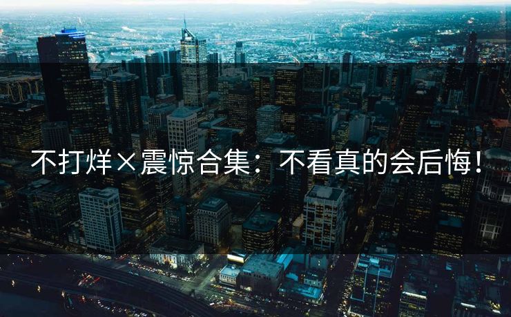 不打烊×震惊合集：不看真的会后悔！