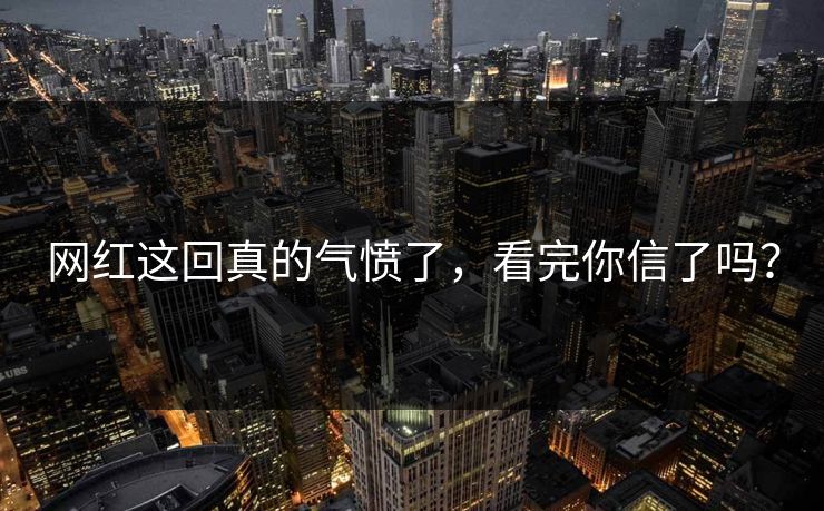 网红这回真的气愤了，看完你信了吗？