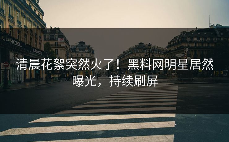 清晨花絮突然火了！黑料网明星居然曝光，持续刷屏