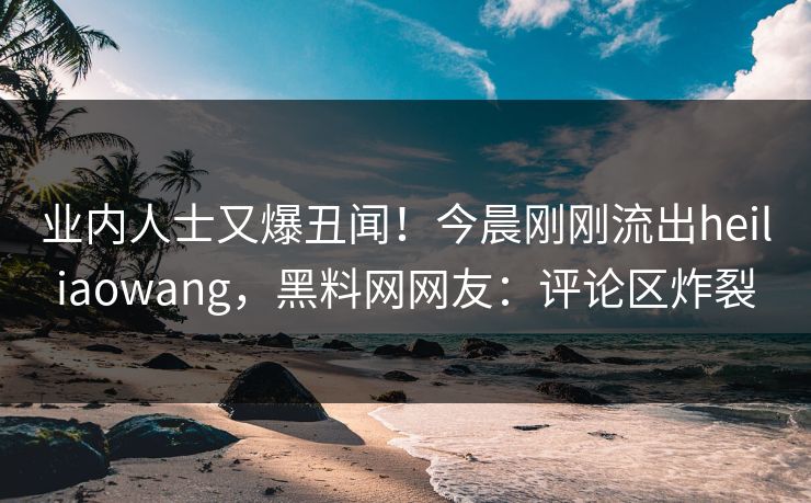 业内人士又爆丑闻！今晨刚刚流出heiliaowang，黑料网网友：评论区炸裂