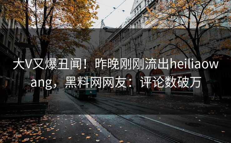 大V又爆丑闻！昨晚刚刚流出heiliaowang，黑料网网友：评论数破万