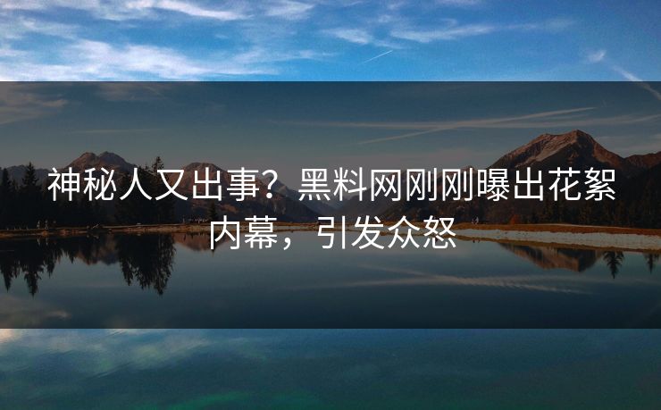 神秘人又出事？黑料网刚刚曝出花絮内幕，引发众怒