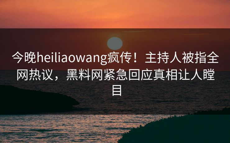今晚heiliaowang疯传！主持人被指全网热议，黑料网紧急回应真相让人瞠目