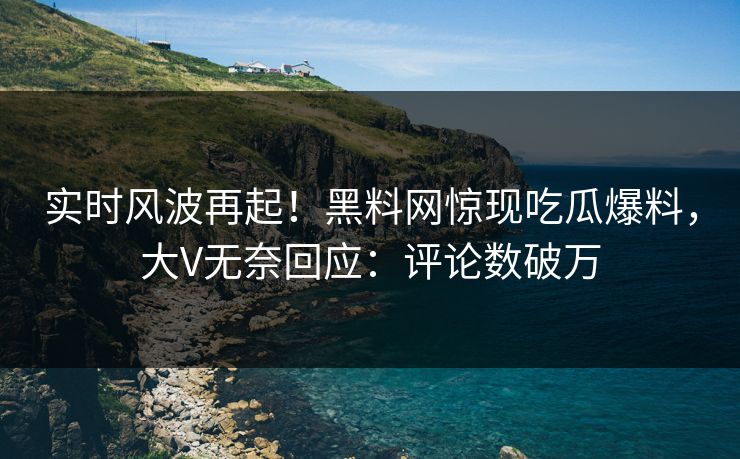 实时风波再起！黑料网惊现吃瓜爆料，大V无奈回应：评论数破万