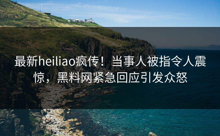最新heiliao疯传！当事人被指令人震惊，黑料网紧急回应引发众怒