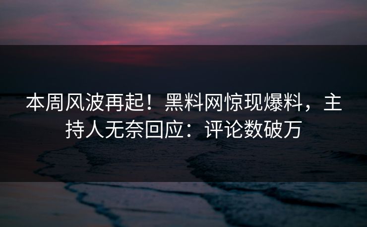 本周风波再起！黑料网惊现爆料，主持人无奈回应：评论数破万