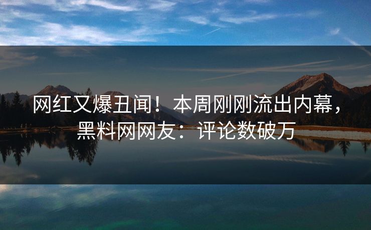 网红又爆丑闻！本周刚刚流出内幕，黑料网网友：评论数破万