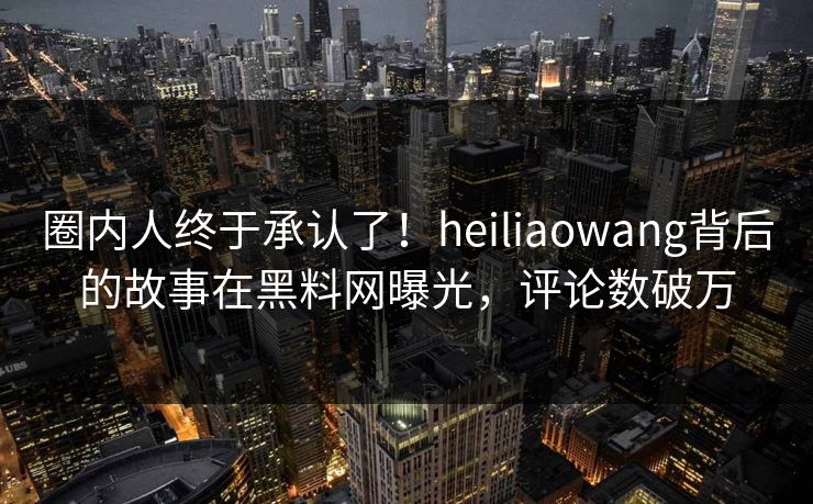 圈内人终于承认了！heiliaowang背后的故事在黑料网曝光，评论数破万