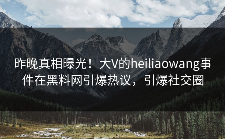 昨晚真相曝光！大V的heiliaowang事件在黑料网引爆热议，引爆社交圈
