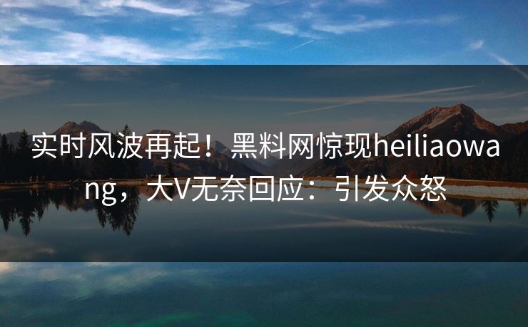 实时风波再起！黑料网惊现heiliaowang，大V无奈回应：引发众怒