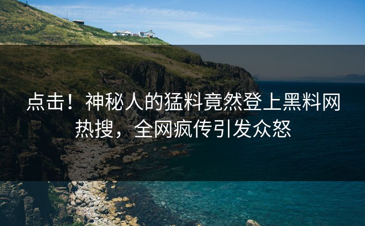 点击！神秘人的猛料竟然登上黑料网热搜，全网疯传引发众怒