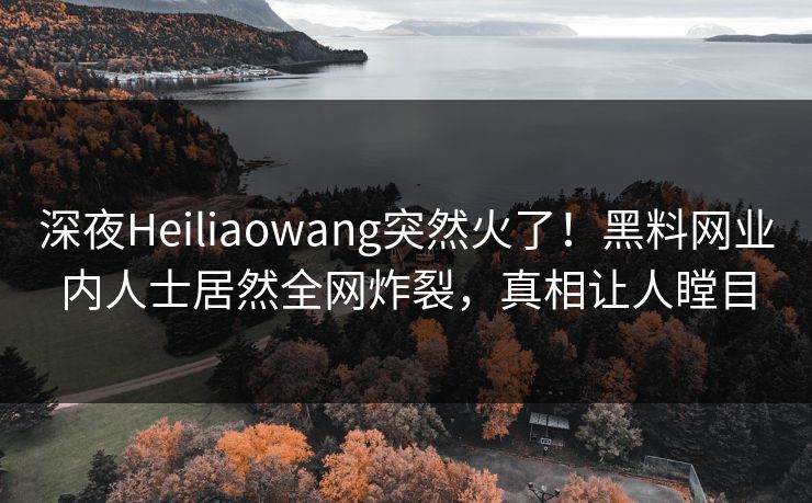 深夜Heiliaowang突然火了！黑料网业内人士居然全网炸裂，真相让人瞠目