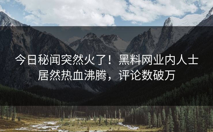 今日秘闻突然火了！黑料网业内人士居然热血沸腾，评论数破万