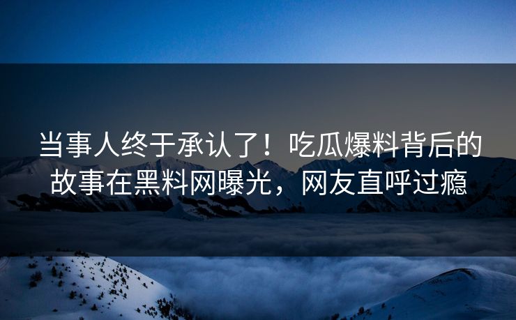 当事人终于承认了！吃瓜爆料背后的故事在黑料网曝光，网友直呼过瘾