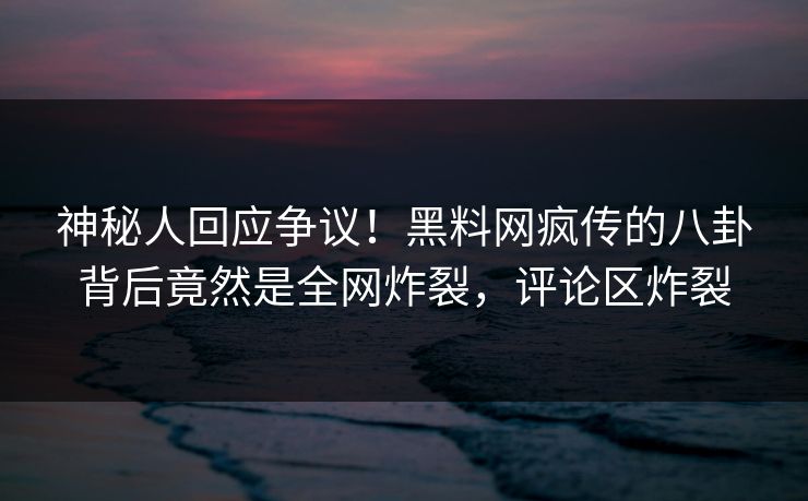 神秘人回应争议！黑料网疯传的八卦背后竟然是全网炸裂，评论区炸裂