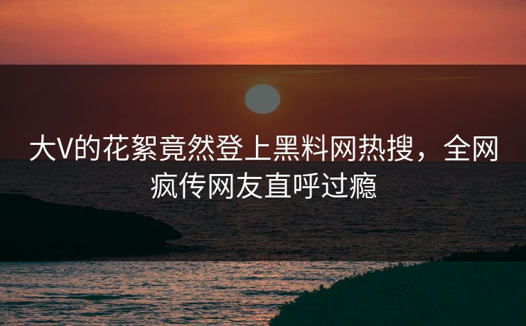 大V的花絮竟然登上黑料网热搜，全网疯传网友直呼过瘾