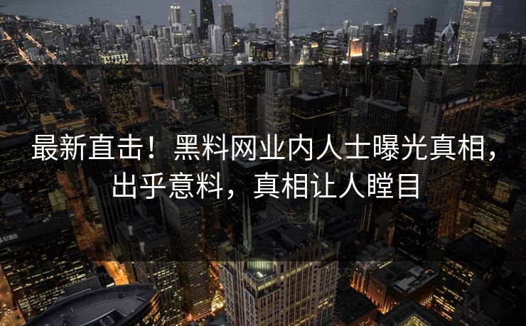 最新直击！黑料网业内人士曝光真相，出乎意料，真相让人瞠目
