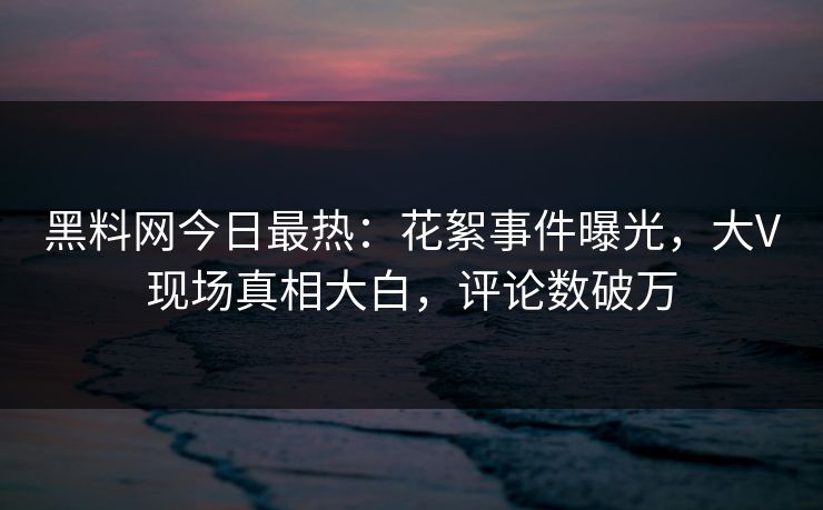黑料网今日最热：花絮事件曝光，大V现场真相大白，评论数破万