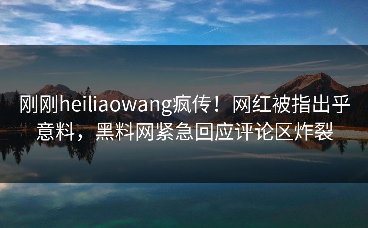 刚刚heiliaowang疯传！网红被指出乎意料，黑料网紧急回应评论区炸裂
