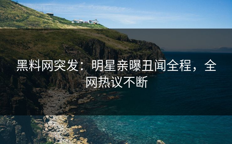 黑料网突发：明星亲曝丑闻全程，全网热议不断