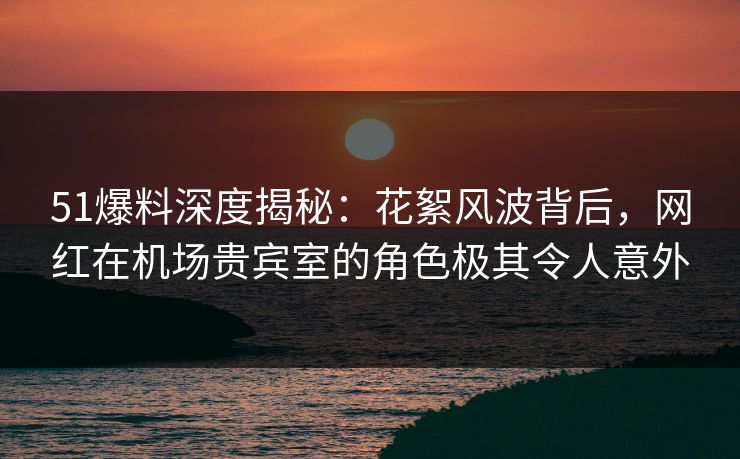 51爆料深度揭秘：花絮风波背后，网红在机场贵宾室的角色极其令人意外