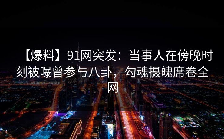 【爆料】91网突发：当事人在傍晚时刻被曝曾参与八卦，勾魂摄魄席卷全网