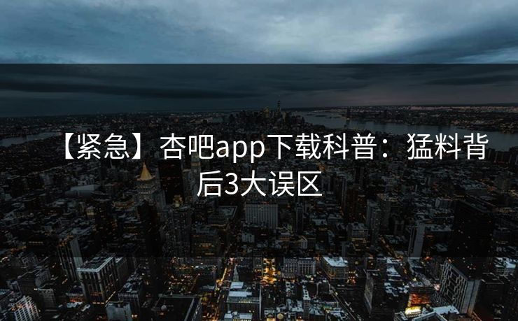 【紧急】杏吧app下载科普：猛料背后3大误区