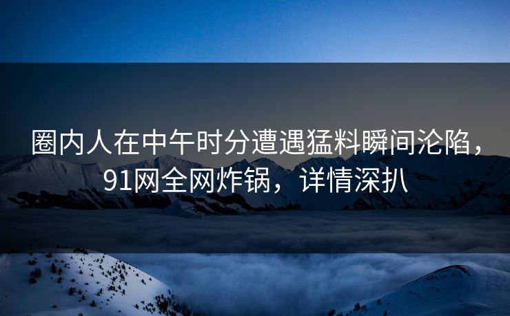 圈内人在中午时分遭遇猛料瞬间沦陷，91网全网炸锅，详情深扒
