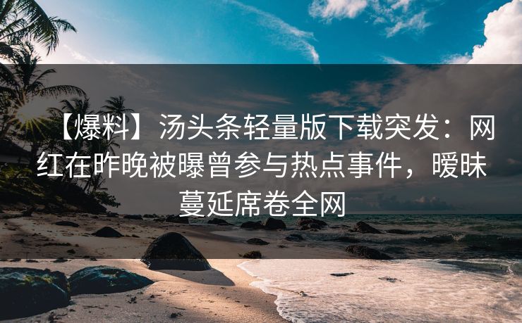 【爆料】汤头条轻量版下载突发：网红在昨晚被曝曾参与热点事件，暧昧蔓延席卷全网