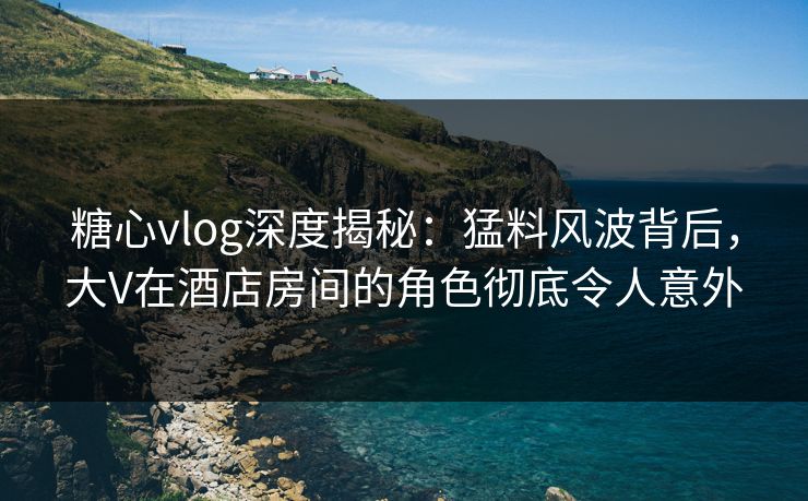 糖心vlog深度揭秘：猛料风波背后，大V在酒店房间的角色彻底令人意外