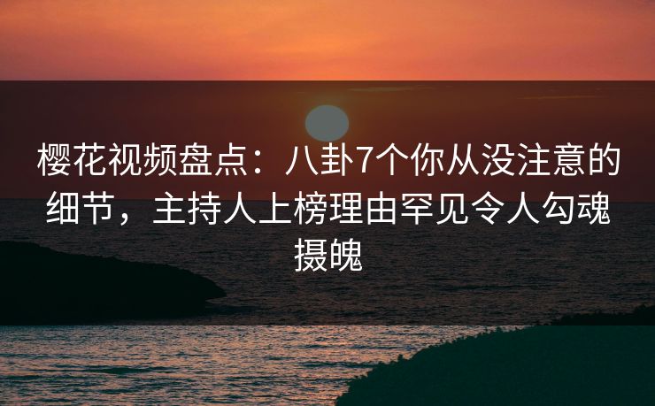 樱花视频盘点：八卦7个你从没注意的细节，主持人上榜理由罕见令人勾魂摄魄