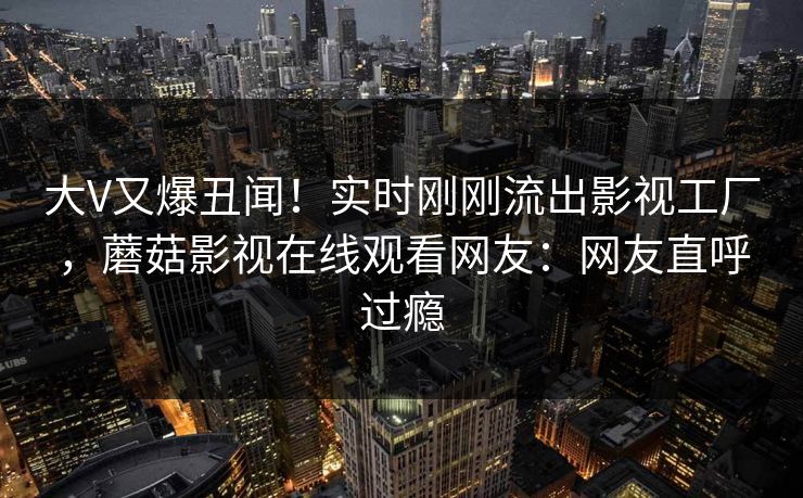 大V又爆丑闻！实时刚刚流出影视工厂，蘑菇影视在线观看网友：网友直呼过瘾