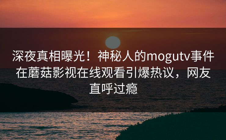深夜真相曝光！神秘人的mogutv事件在蘑菇影视在线观看引爆热议，网友直呼过瘾