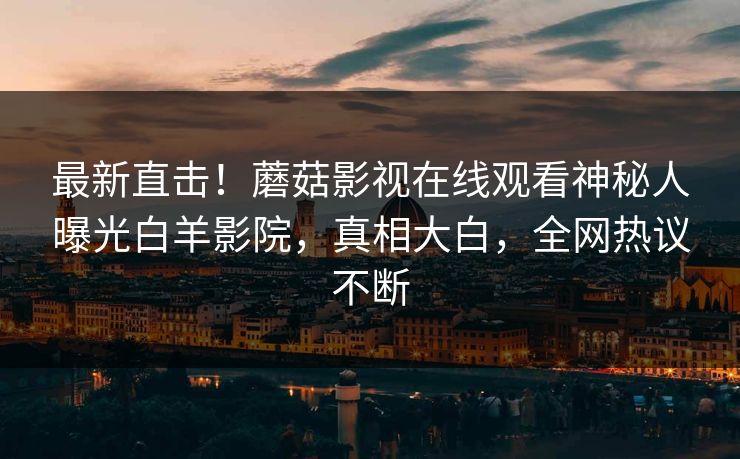 最新直击！蘑菇影视在线观看神秘人曝光白羊影院，真相大白，全网热议不断