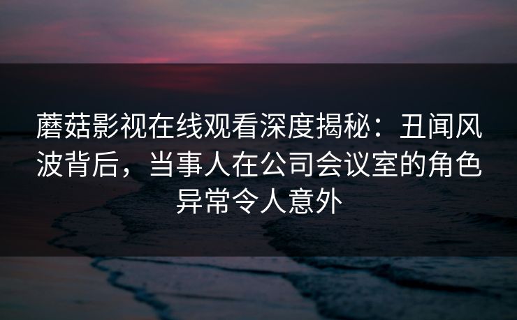 蘑菇影视在线观看深度揭秘：丑闻风波背后，当事人在公司会议室的角色异常令人意外