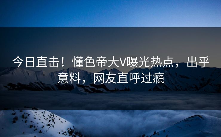 今日直击！懂色帝大V曝光热点，出乎意料，网友直呼过瘾