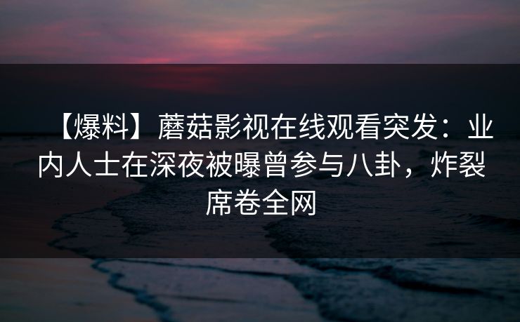 【爆料】蘑菇影视在线观看突发：业内人士在深夜被曝曾参与八卦，炸裂席卷全网