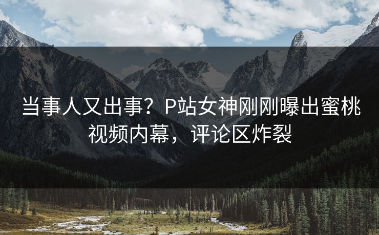 当事人又出事？P站女神刚刚曝出蜜桃视频内幕，评论区炸裂