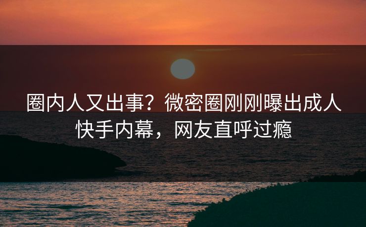 圈内人又出事？微密圈刚刚曝出成人快手内幕，网友直呼过瘾