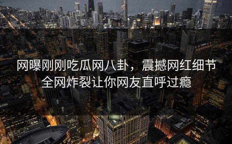 网曝刚刚吃瓜网八卦，震撼网红细节全网炸裂让你网友直呼过瘾