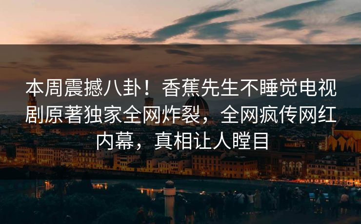 本周震撼八卦！香蕉先生不睡觉电视剧原著独家全网炸裂，全网疯传网红内幕，真相让人瞠目